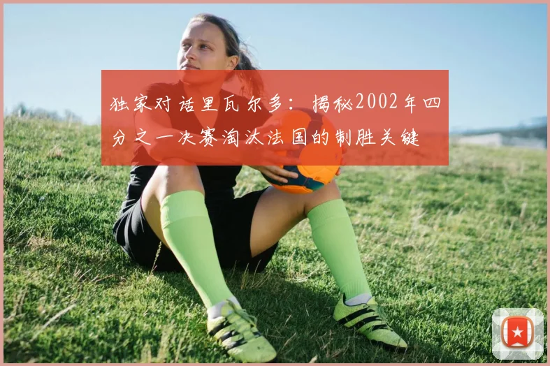 独家对话里瓦尔多：揭秘2002年四分之一决赛淘汰法国的制胜关键