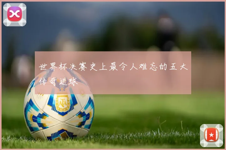 世界杯决赛史上最令人难忘的五大传奇进球